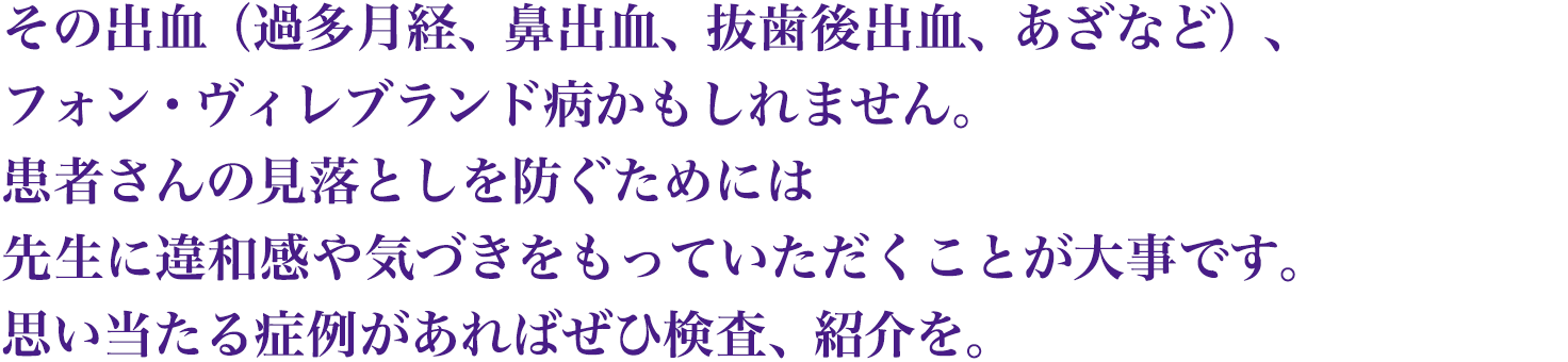 その出血(過多月経、鼻出血、抜歯後出血、あざなど)、フォン・ヴィレブランド病かもしれません。患者さんの見落としを防ぐためには先生に違和感や気づきをもっていただくことが大事です。思い当たる症例があればぜひ検査、紹介を。