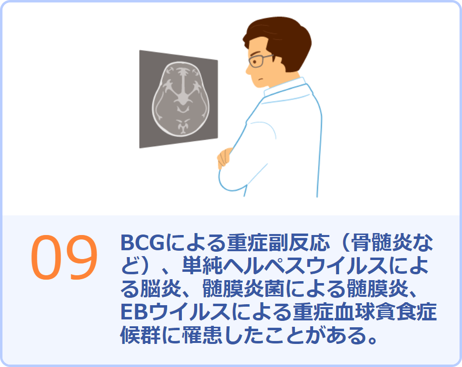 09 BCGによる重症副反応（骨髄炎など）、単純ヘルペスウイルスによる脳炎、髄膜炎菌による髄膜炎、EBウイルスによる重症血球貪食症候群に罹患したことがある。